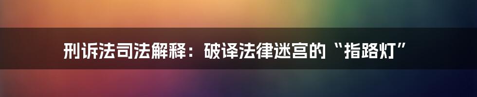 刑诉法司法解释：破译法律迷宫的“指路灯”