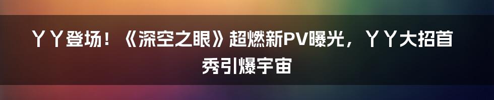 丫丫登场！《深空之眼》超燃新PV曝光，丫丫大招首秀引爆宇宙