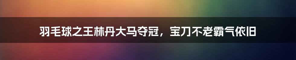 羽毛球之王林丹大马夺冠，宝刀不老霸气依旧