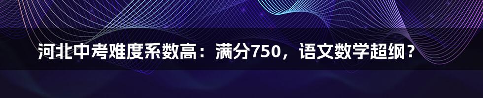 河北中考难度系数高：满分750，语文数学超纲？