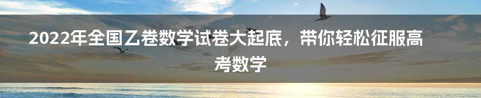 2022年全国乙卷数学试卷大起底，带你轻松征服高考数学