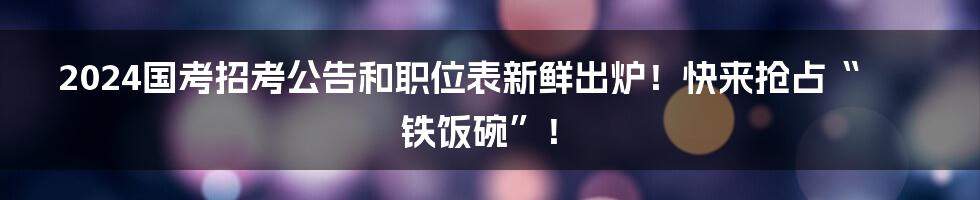 2024国考招考公告和职位表新鲜出炉！快来抢占“铁饭碗”！