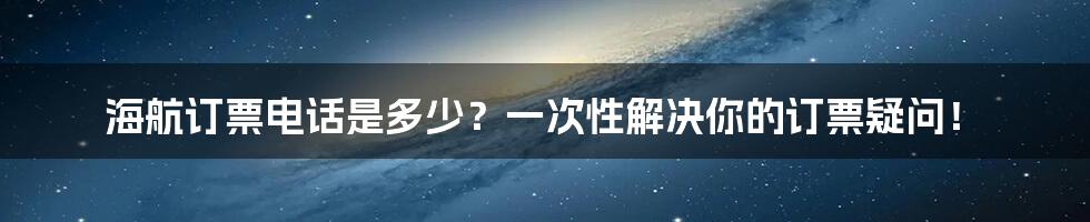 海航订票电话是多少？一次性解决你的订票疑问！