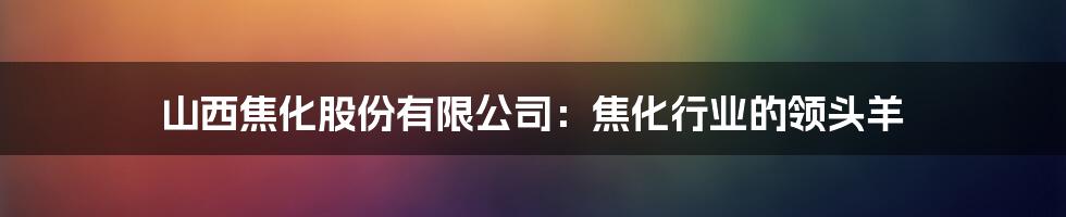 山西焦化股份有限公司：焦化行业的领头羊