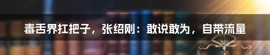 毒舌界扛把子，张绍刚：敢说敢为，自带流量