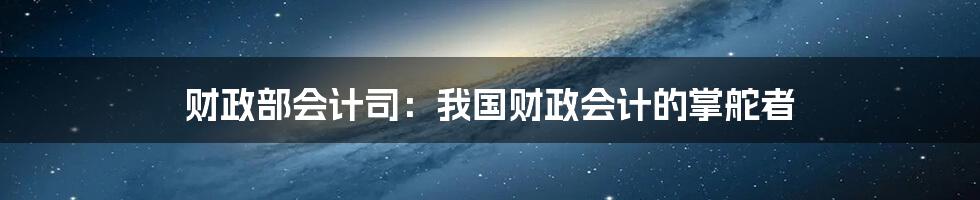 财政部会计司：我国财政会计的掌舵者