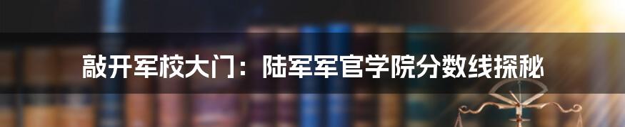 敲开军校大门：陆军军官学院分数线探秘