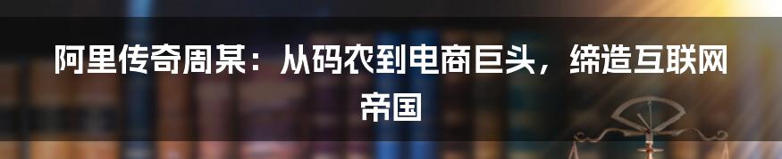 阿里传奇周某：从码农到电商巨头，缔造互联网帝国