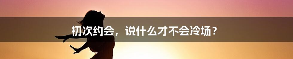 初次约会，说什么才不会冷场？