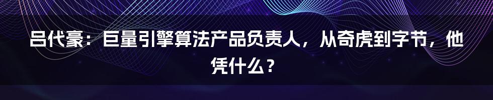 吕代豪：巨量引擎算法产品负责人，从奇虎到字节，他凭什么？