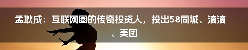 孟耿成：互联网圈的传奇投资人，投出58同城、滴滴、美团