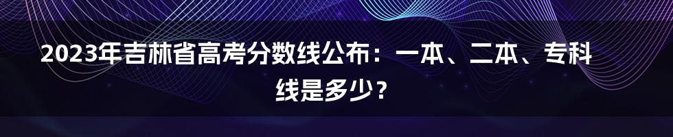 2023年吉林省高考分数线公布：一本、二本、专科线是多少？