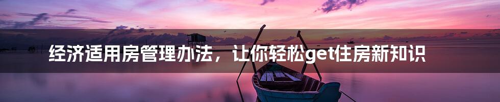 经济适用房管理办法，让你轻松get住房新知识