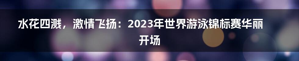 水花四溅，激情飞扬：2023年世界游泳锦标赛华丽开场