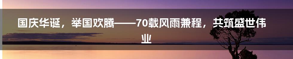 国庆华诞，举国欢腾——70载风雨兼程，共筑盛世伟业