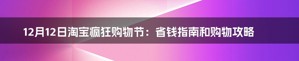 12月12日淘宝疯狂购物节：省钱指南和购物攻略