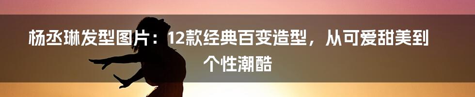 杨丞琳发型图片：12款经典百变造型，从可爱甜美到个性潮酷