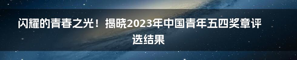 闪耀的青春之光！揭晓2023年中国青年五四奖章评选结果