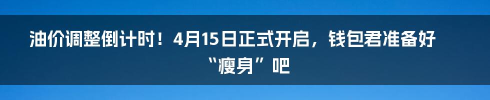 油价调整倒计时！4月15日正式开启，钱包君准备好“瘦身”吧