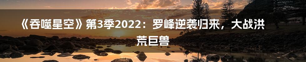 《吞噬星空》第3季2022：罗峰逆袭归来，大战洪荒巨兽