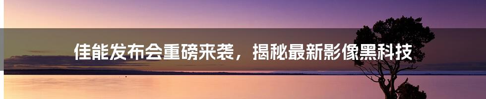 佳能发布会重磅来袭，揭秘最新影像黑科技