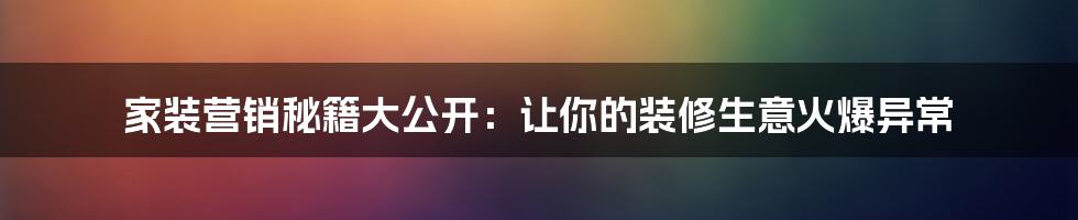 家装营销秘籍大公开：让你的装修生意火爆异常