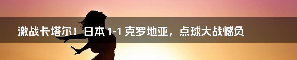 激战卡塔尔！日本 1-1 克罗地亚，点球大战憾负