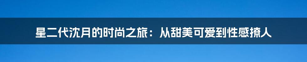 星二代沈月的时尚之旅：从甜美可爱到性感撩人