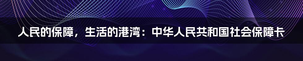 人民的保障，生活的港湾：中华人民共和国社会保障卡