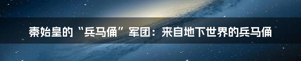 秦始皇的“兵马俑”军团：来自地下世界的兵马俑