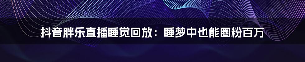 抖音胖乐直播睡觉回放：睡梦中也能圈粉百万