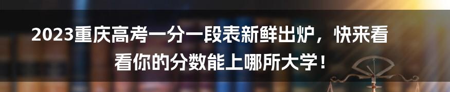 2023重庆高考一分一段表新鲜出炉，快来看看你的分数能上哪所大学！