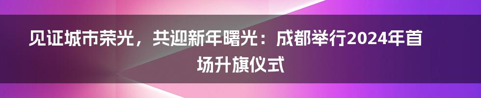 见证城市荣光，共迎新年曙光：成都举行2024年首场升旗仪式