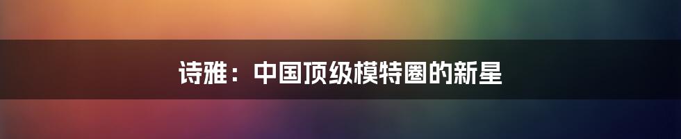 诗雅：中国顶级模特圈的新星