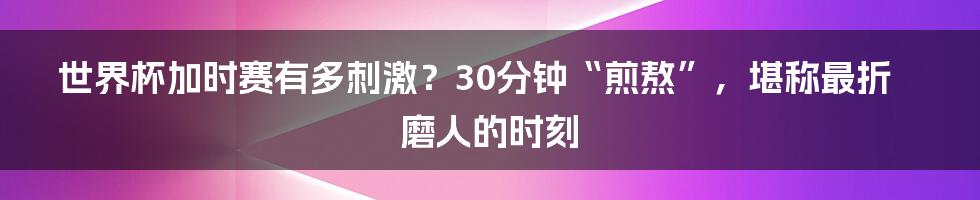 世界杯加时赛有多刺激？30分钟“煎熬”，堪称最折磨人的时刻