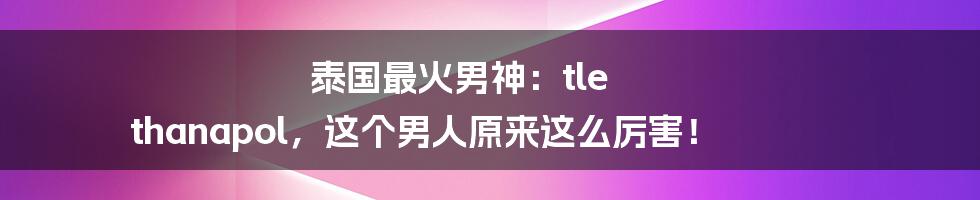 泰国最火男神：tle thanapol，这个男人原来这么厉害！