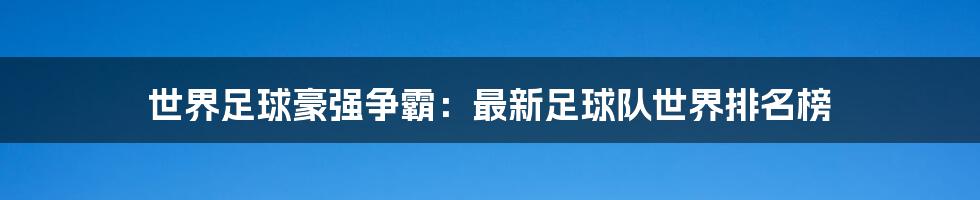 世界足球豪强争霸：最新足球队世界排名榜