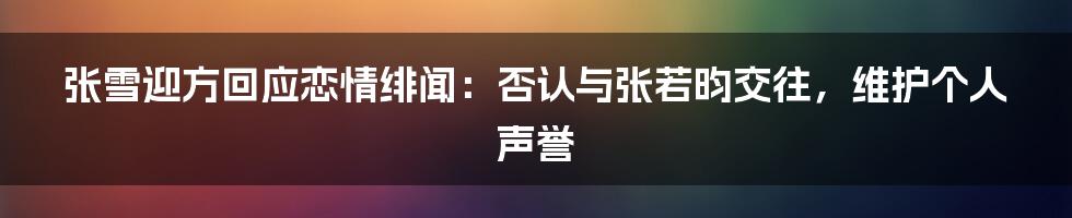 张雪迎方回应恋情绯闻：否认与张若昀交往，维护个人声誉