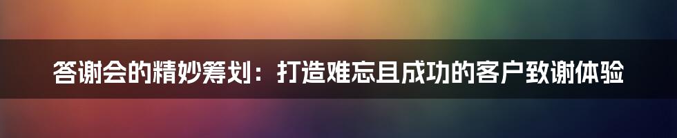 答谢会的精妙筹划：打造难忘且成功的客户致谢体验