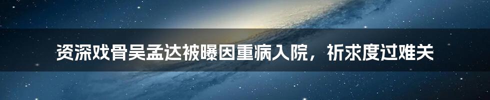 资深戏骨吴孟达被曝因重病入院，祈求度过难关