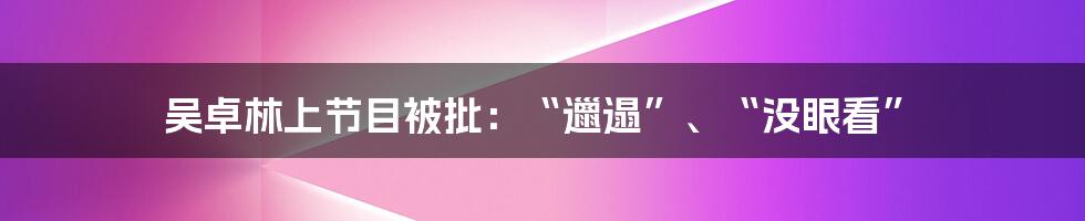 吴卓林上节目被批：“邋遢”、“没眼看”