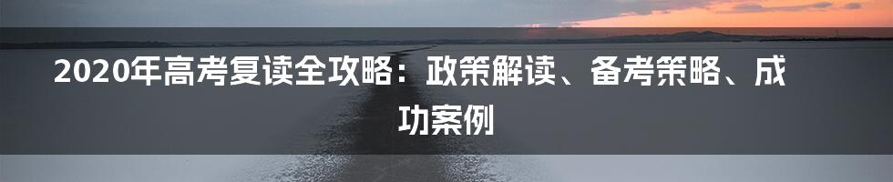 2020年高考复读全攻略：政策解读、备考策略、成功案例