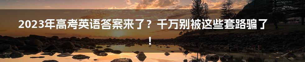 2023年高考英语答案来了？千万别被这些套路骗了！