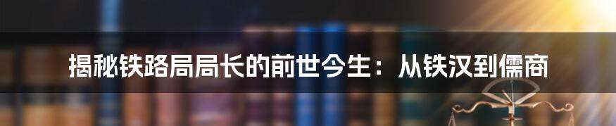 揭秘铁路局局长的前世今生：从铁汉到儒商