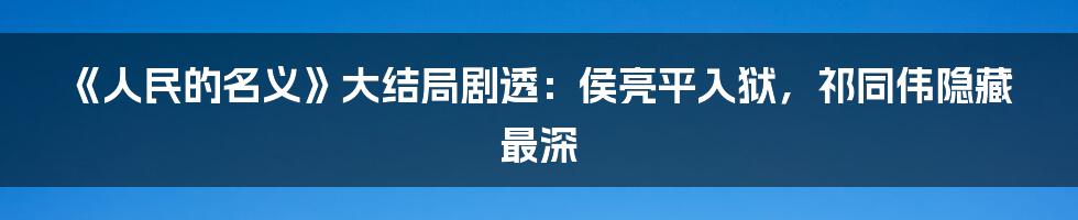 《人民的名义》大结局剧透：侯亮平入狱，祁同伟隐藏最深