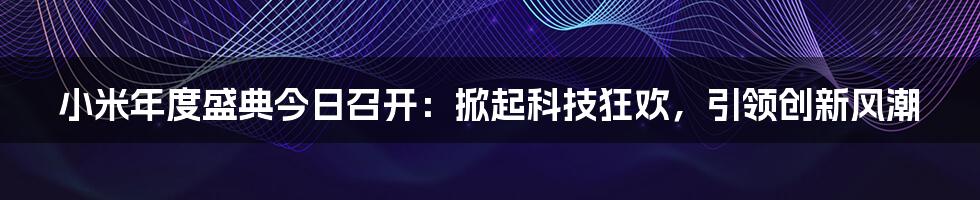 小米年度盛典今日召开：掀起科技狂欢，引领创新风潮