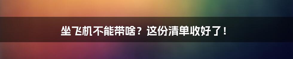 坐飞机不能带啥？这份清单收好了！