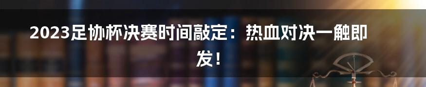 2023足协杯决赛时间敲定：热血对决一触即发！