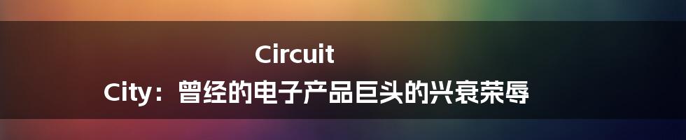 Circuit City：曾经的电子产品巨头的兴衰荣辱