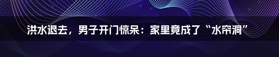 洪水退去，男子开门惊呆：家里竟成了“水帘洞”